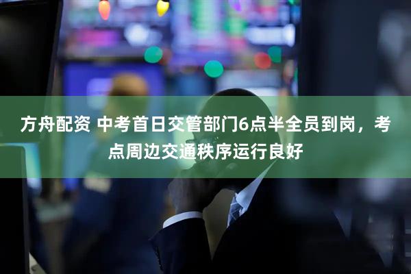 方舟配资 中考首日交管部门6点半全员到岗，考点周边交通秩序运行良好
