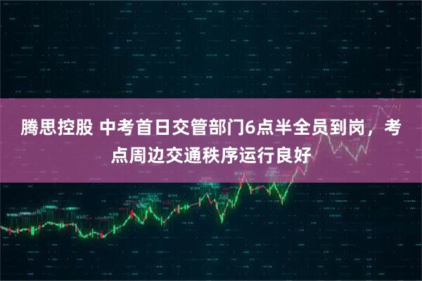 腾思控股 中考首日交管部门6点半全员到岗，考点周边交通秩序运行良好