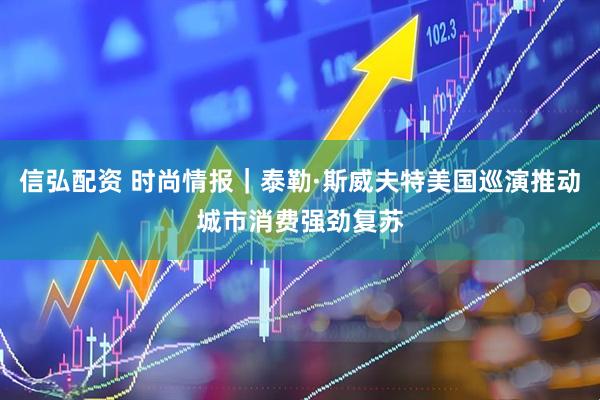 信弘配资 时尚情报｜泰勒·斯威夫特美国巡演推动城市消费强劲复苏