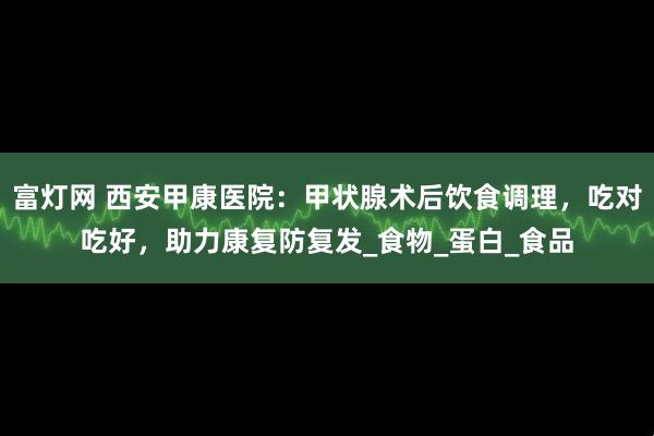 富灯网 西安甲康医院：甲状腺术后饮食调理，吃对吃好，助力康复防复发_食物_蛋白_食品