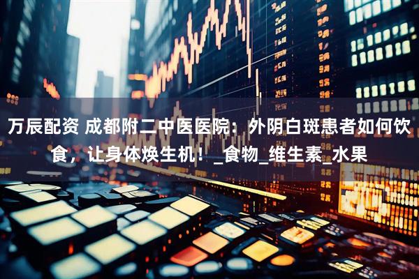 万辰配资 成都附二中医医院：外阴白斑患者如何饮食，让身体焕生机！_食物_维生素_水果