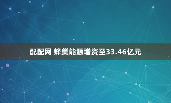 配配网 蜂巢能源增资至33.46亿元