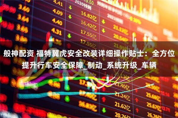 般神配资 福特翼虎安全改装详细操作贴士：全方位提升行车安全保障_制动_系统升级_车辆