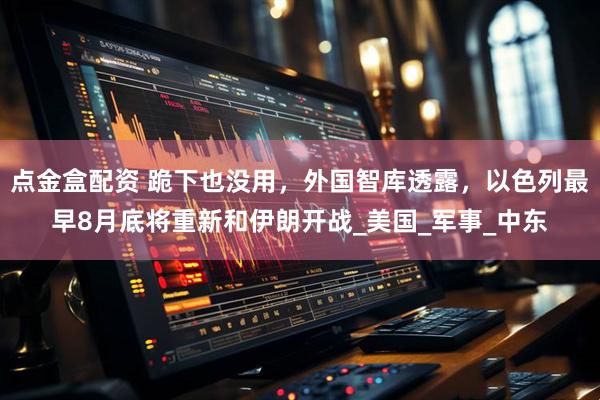 点金盒配资 跪下也没用，外国智库透露，以色列最早8月底将重新和伊朗开战_美国_军事_中东