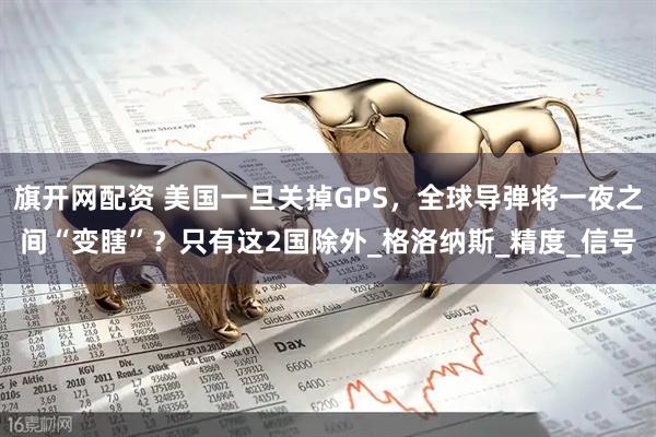 旗开网配资 美国一旦关掉GPS，全球导弹将一夜之间“变瞎”？只有这2国除外_格洛纳斯_精度_信号