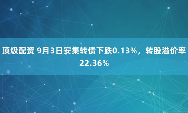 顶级配资 9月3日安集转债下跌0.13%，转股溢价率22.36%