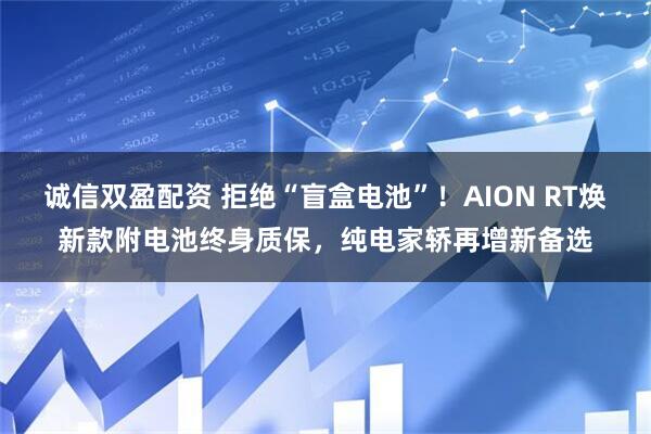 诚信双盈配资 拒绝“盲盒电池”！AION RT焕新款附电池终身质保，纯电家轿再增新备选
