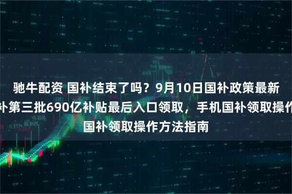驰牛配资 国补结束了吗？9月10日国补政策最新消息：国补第三批690亿补贴最后入口领取，手机国补领取操作方法指南