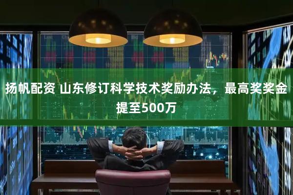 扬帆配资 山东修订科学技术奖励办法，最高奖奖金提至500万