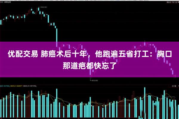 优配交易 肺癌术后十年，他跑遍五省打工：胸口那道疤都快忘了