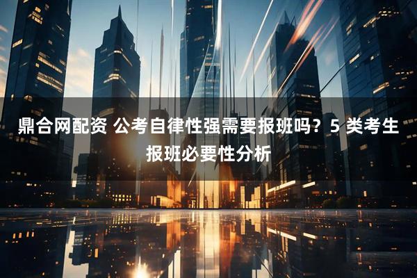 鼎合网配资 公考自律性强需要报班吗？5 类考生报班必要性分析