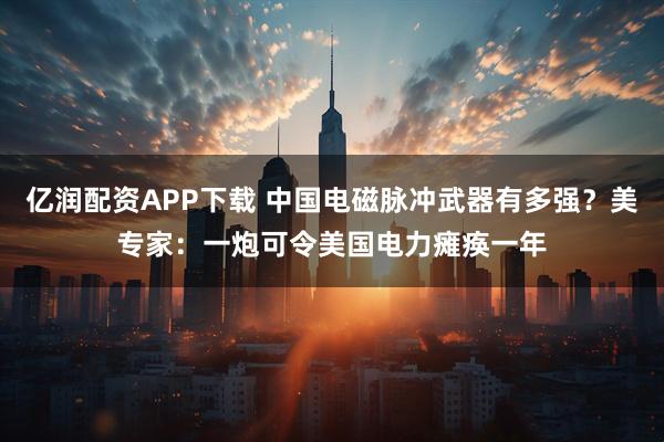 亿润配资APP下载 中国电磁脉冲武器有多强？美专家：一炮可令美国电力瘫痪一年