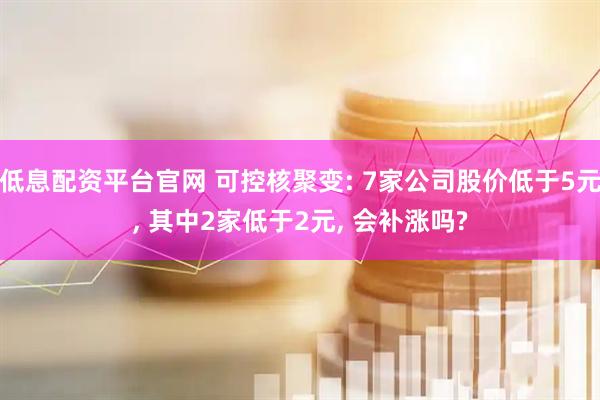 低息配资平台官网 可控核聚变: 7家公司股价低于5元, 其中2家低于2元, 会补涨吗?