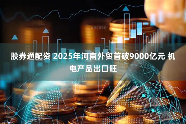 股券通配资 2025年河南外贸首破9000亿元 机电产品出口旺