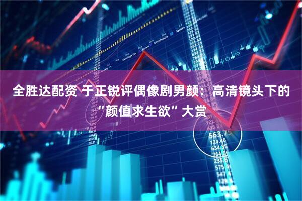 全胜达配资 于正锐评偶像剧男颜：高清镜头下的“颜值求生欲”大赏