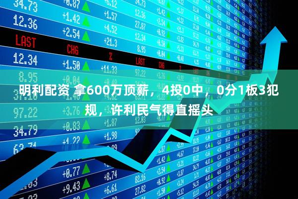 明利配资 拿600万顶薪，4投0中，0分1板3犯规，许利民气得直摇头