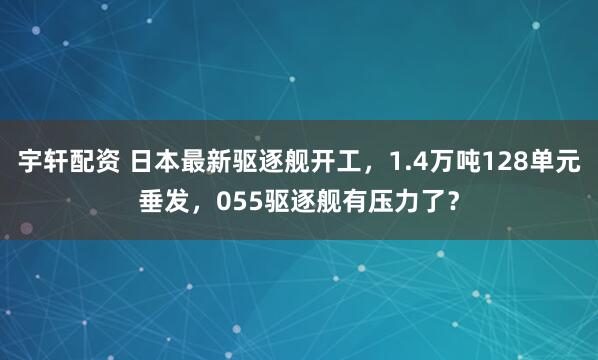 宇轩配资 日本最新驱逐舰开工，1.4万吨128单元垂发，055驱逐舰有压力了？